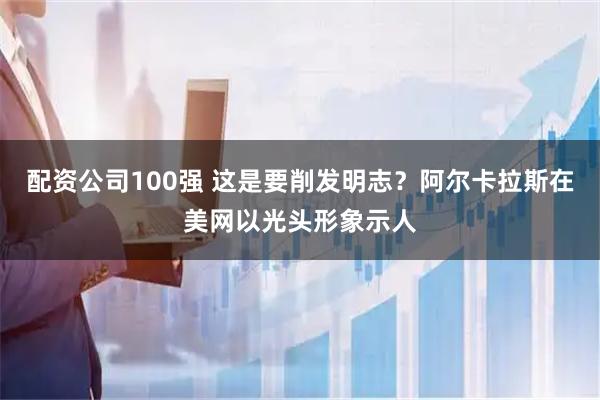 配资公司100强 这是要削发明志？阿尔卡拉斯在美网以光头形象示人
