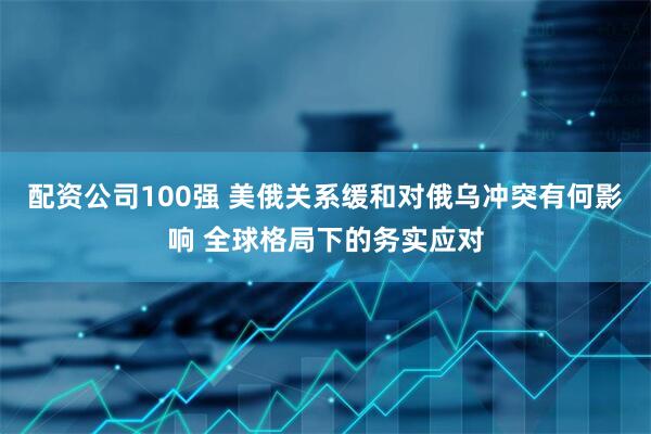 配资公司100强 美俄关系缓和对俄乌冲突有何影响 全球格局下的务实应对