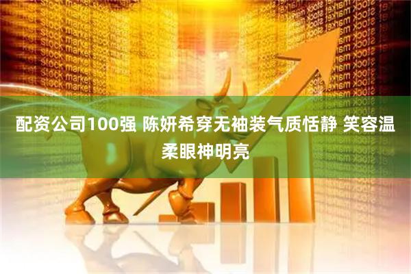 配资公司100强 陈妍希穿无袖装气质恬静 笑容温柔眼神明亮