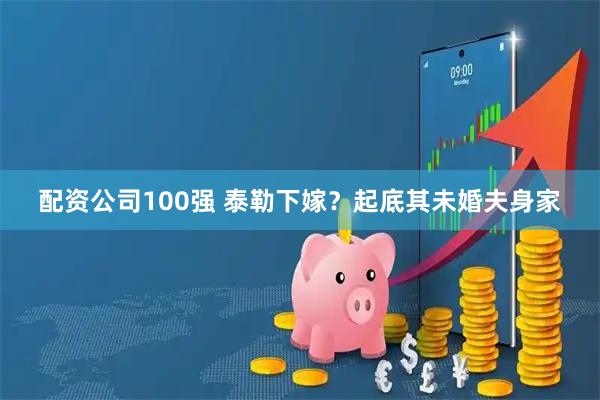 配资公司100强 泰勒下嫁？起底其未婚夫身家