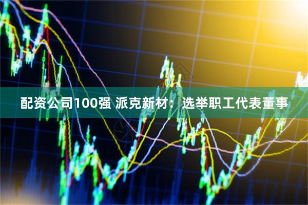 配资公司100强 派克新材：选举职工代表董事