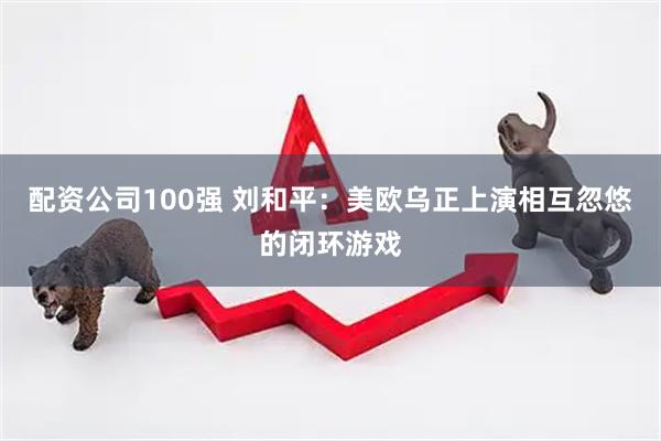 配资公司100强 刘和平：美欧乌正上演相互忽悠的闭环游戏