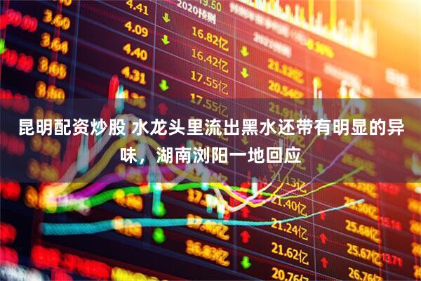 昆明配资炒股 水龙头里流出黑水还带有明显的异味，湖南浏阳一地回应