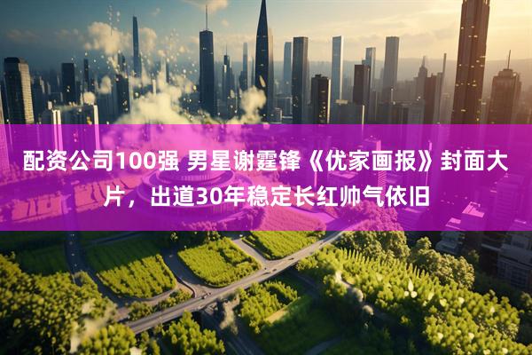 配资公司100强 男星谢霆锋《优家画报》封面大片，出道30年稳定长红帅气依旧