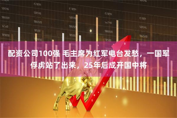 配资公司100强 毛主席为红军电台发愁，一国军俘虏站了出来，25年后成开国中将