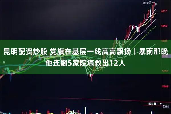 昆明配资炒股 党旗在基层一线高高飘扬丨暴雨那晚他连翻5家院墙救出12人