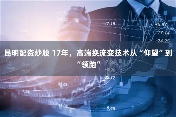 昆明配资炒股 17年，高端换流变技术从“仰望”到“领跑”