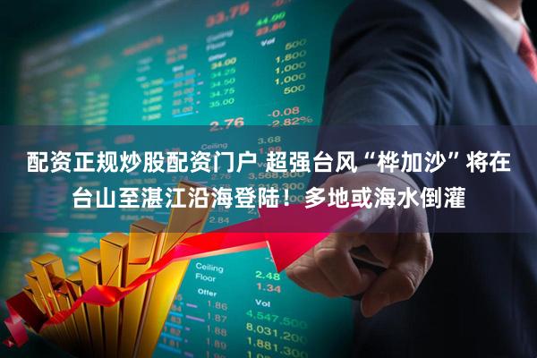 配资正规炒股配资门户 超强台风“桦加沙”将在台山至湛江沿海登陆！多地或海水倒灌