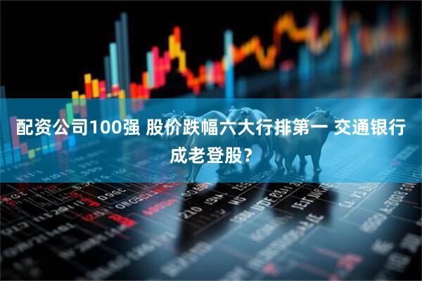 配资公司100强 股价跌幅六大行排第一 交通银行成老登股？