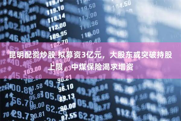 昆明配资炒股 拟募资3亿元，大股东或突破持股上限，中煤保险渴求增资