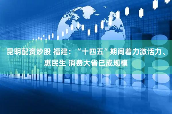 昆明配资炒股 福建：“十四五”期间着力激活力、惠民生 消费大省已成规模