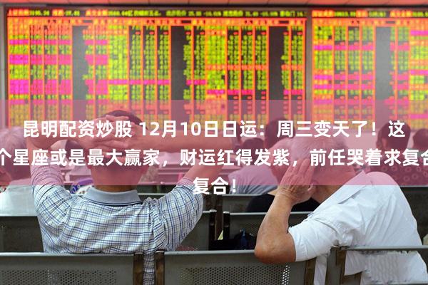 昆明配资炒股 12月10日日运：周三变天了！这3个星座或是最大赢家，财运红得发紫，前任哭着求复合！