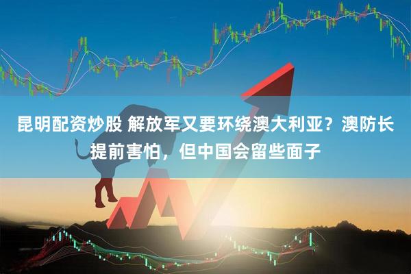 昆明配资炒股 解放军又要环绕澳大利亚？澳防长提前害怕，但中国会留些面子