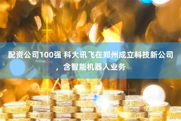 配资公司100强 科大讯飞在郑州成立科技新公司，含智能机器人业务