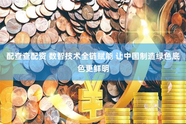 配查查配资 数智技术全链赋能 让中国制造绿色底色更鲜明