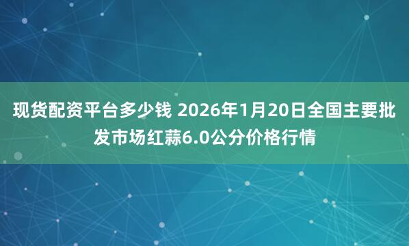 现货配资平台多少钱 2026年1月20日全国主要批发市场红蒜6.0公分价格行情