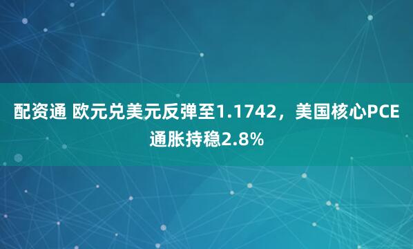 配资通 欧元兑美元反弹至1.1742，美国核心PCE通胀持稳2.8%