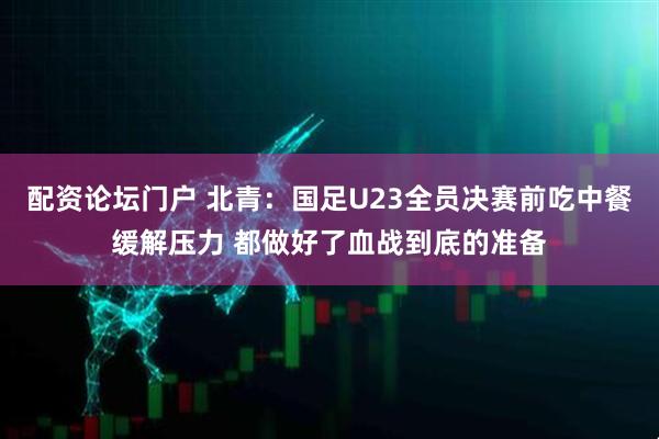 配资论坛门户 北青：国足U23全员决赛前吃中餐缓解压力 都做好了血战到底的准备