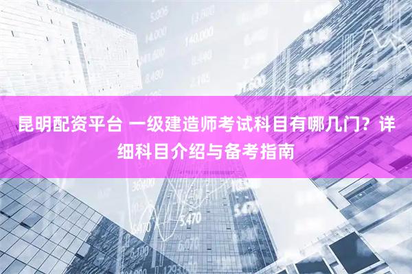 昆明配资平台 一级建造师考试科目有哪几门？详细科目介绍与备考指南
