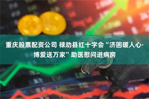 重庆股票配资公司 禄劝县红十字会“济困暖人心·博爱送万家”助医慰问进病房