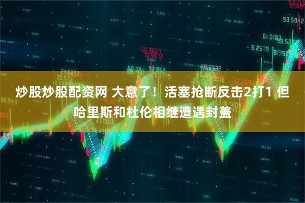 炒股炒股配资网 大意了！活塞抢断反击2打1 但哈里斯和杜伦相继遭遇封盖