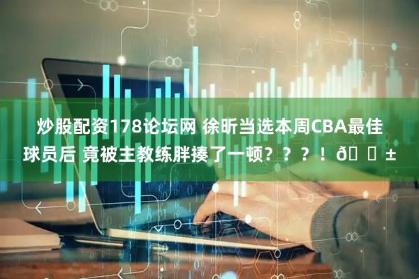 炒股配资178论坛网 徐昕当选本周CBA最佳球员后 竟被主教练胖揍了一顿？？？！😱