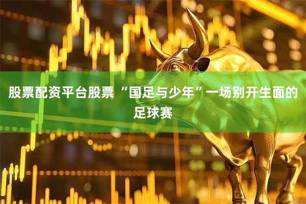 股票配资平台股票 “国足与少年”一场别开生面的足球赛