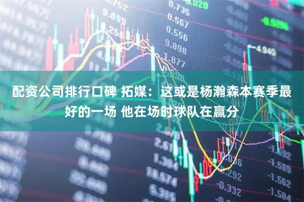 配资公司排行口碑 拓媒：这或是杨瀚森本赛季最好的一场 他在场时球队在赢分