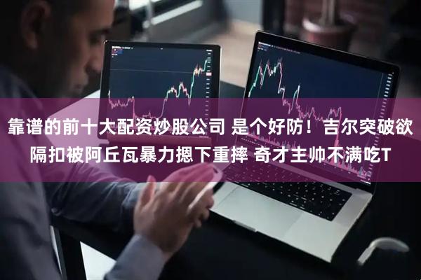 靠谱的前十大配资炒股公司 是个好防！吉尔突破欲隔扣被阿丘瓦暴力摁下重摔 奇才主帅不满吃T