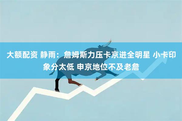 大额配资 静雨：詹姆斯力压卡京进全明星 小卡印象分太低 申京地位不及老詹