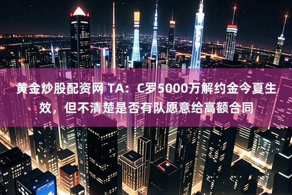 黄金炒股配资网 TA：C罗5000万解约金今夏生效，但不清楚是否有队愿意给高额合同