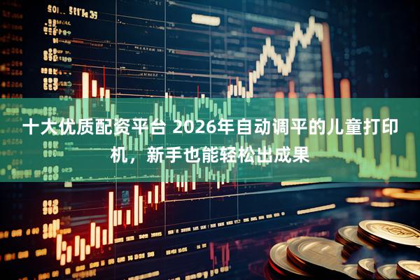 十大优质配资平台 2026年自动调平的儿童打印机，新手也能轻松出成果
