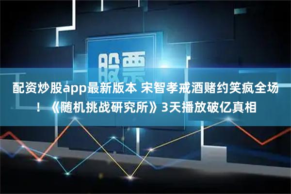 配资炒股app最新版本 宋智孝戒酒赌约笑疯全场！《随机挑战研究所》3天播放破亿真相
