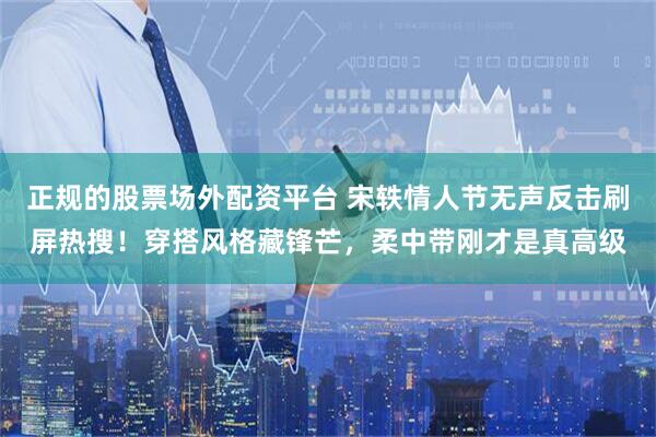 正规的股票场外配资平台 宋轶情人节无声反击刷屏热搜！穿搭风格藏锋芒，柔中带刚才是真高级