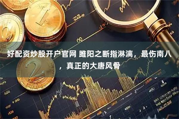 好配资炒股开户官网 雎阳之断指淋漓，最伤南八，真正的大唐风骨