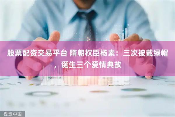 股票配资交易平台 隋朝权臣杨素：三次被戴绿帽，诞生三个爱情典故