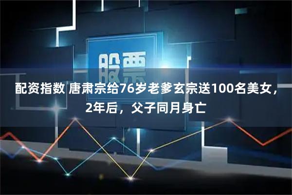 配资指数 唐肃宗给76岁老爹玄宗送100名美女，2年后，父子同月身亡