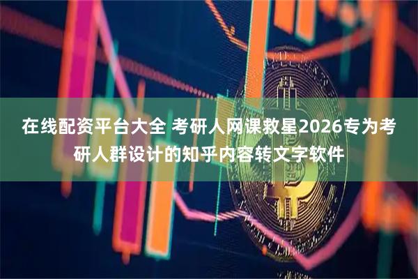 在线配资平台大全 考研人网课救星2026专为考研人群设计的知乎内容转文字软件