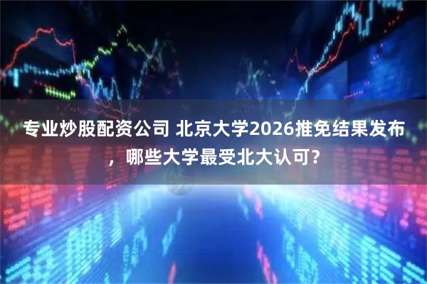 专业炒股配资公司 北京大学2026推免结果发布，哪些大学最受北大认可？