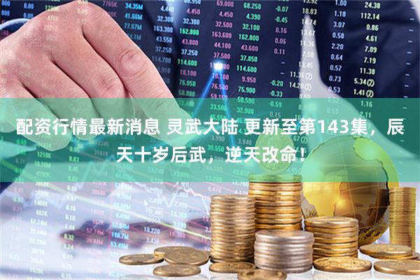 配资行情最新消息 灵武大陆 更新至第143集，辰天十岁后武，逆天改命！