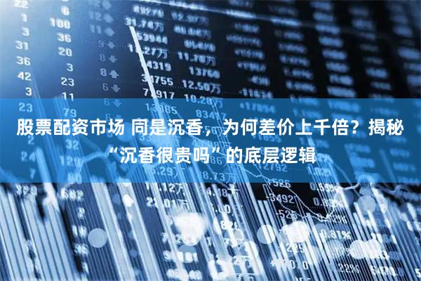 股票配资市场 同是沉香，为何差价上千倍？揭秘“沉香很贵吗”的底层逻辑
