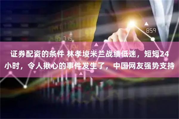 证券配资的条件 林孝埈米兰战绩低迷，短短24小时，令人揪心的事件发生了，中国网友强势支持