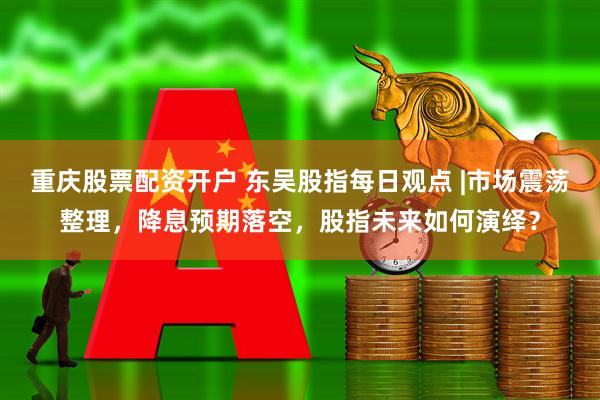 重庆股票配资开户 东吴股指每日观点 |市场震荡整理，降息预期落空，股指未来如何演绎？