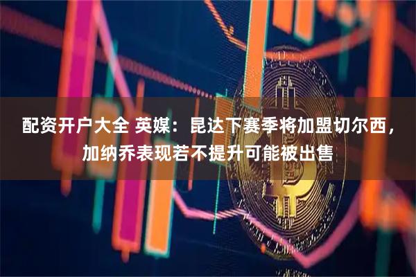 配资开户大全 英媒：昆达下赛季将加盟切尔西，加纳乔表现若不提升可能被出售
