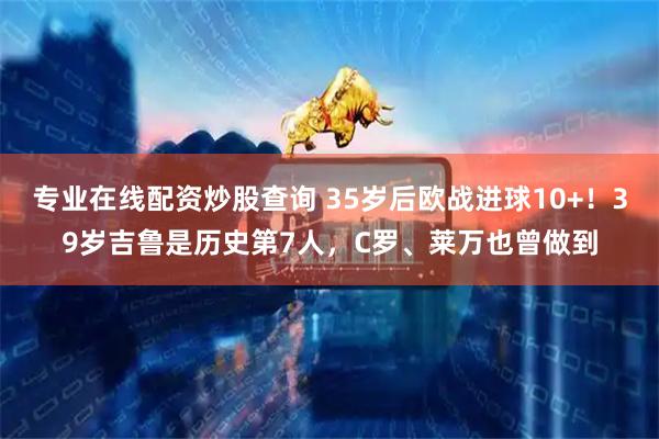 专业在线配资炒股查询 35岁后欧战进球10+！39岁吉鲁是历史第7人，C罗、莱万也曾做到
