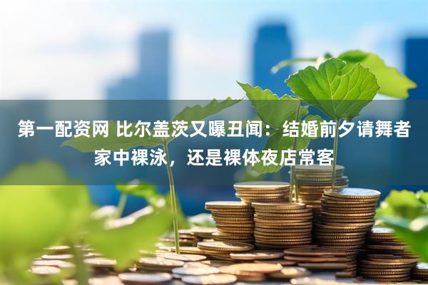 第一配资网 比尔盖茨又曝丑闻：结婚前夕请舞者家中裸泳，还是裸体夜店常客