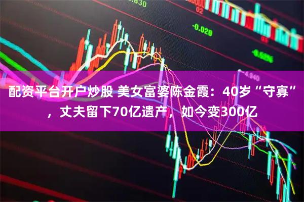配资平台开户炒股 美女富婆陈金霞：40岁“守寡”，丈夫留下70亿遗产，如今变300亿
