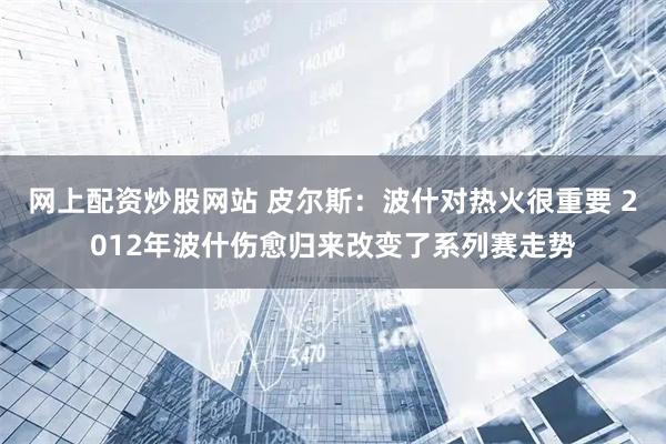 网上配资炒股网站 皮尔斯：波什对热火很重要 2012年波什伤愈归来改变了系列赛走势