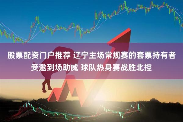 股票配资门户推荐 辽宁主场常规赛的套票持有者受邀到场助威 球队热身赛战胜北控