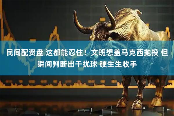 民间配资盘 这都能忍住！文班想盖马克西抛投 但瞬间判断出干扰球 硬生生收手